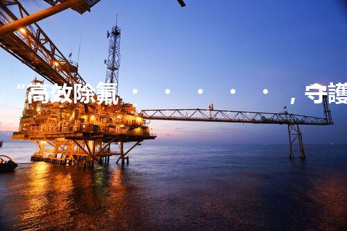 “高效除氟，守護(hù)碧水藍(lán)天——廢水中氟離子處理新篇章”